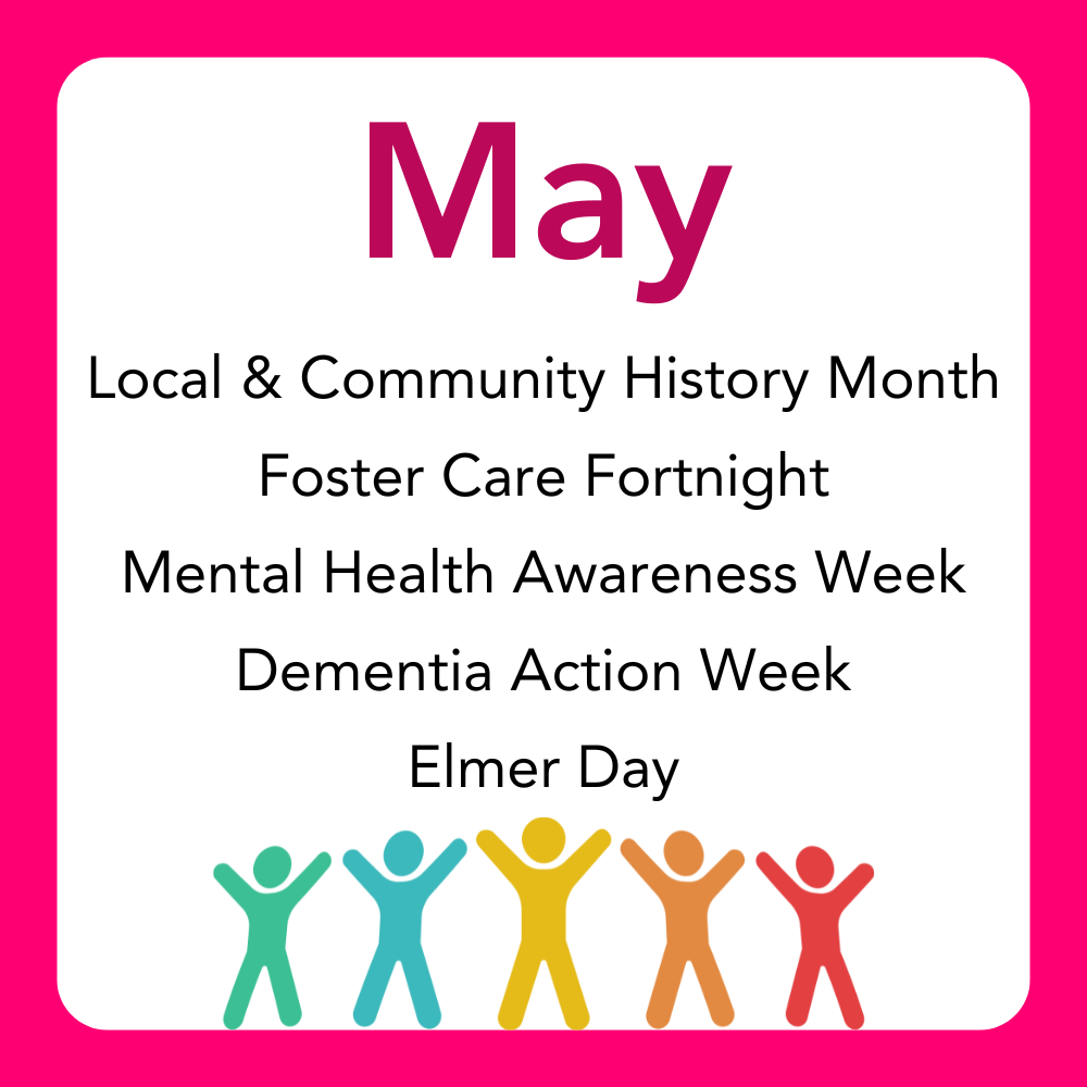 May: Local & Community History Month,
Foster Care Fortnight,
Mental Health Awareness Week,
Dementia Action Week
Elmer Day.