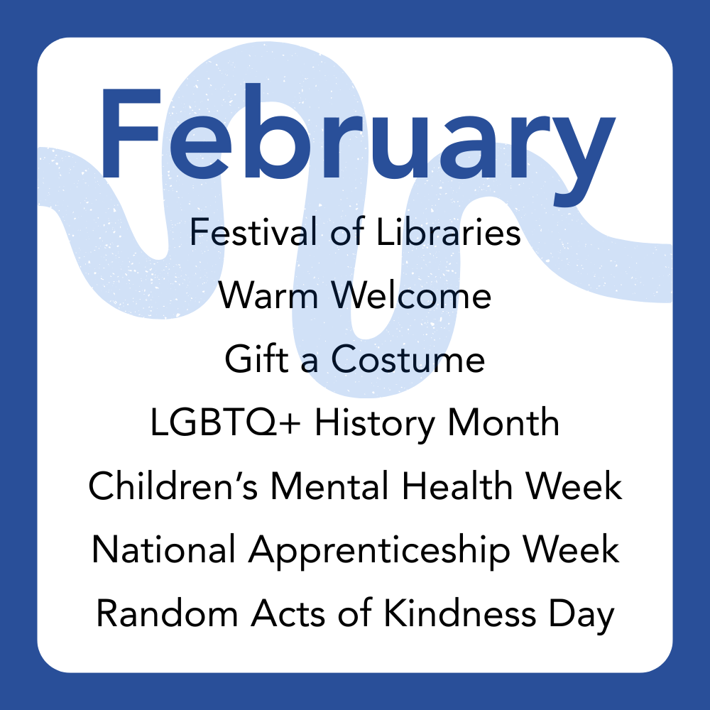 February: Festival of Libraries,
Warm Welcome,
Gift a Costume,
LGBTQ+ History Month,
Children’s Mental Health Week,
National Apprenticeship Week,
Random Acts of Kindness Day.