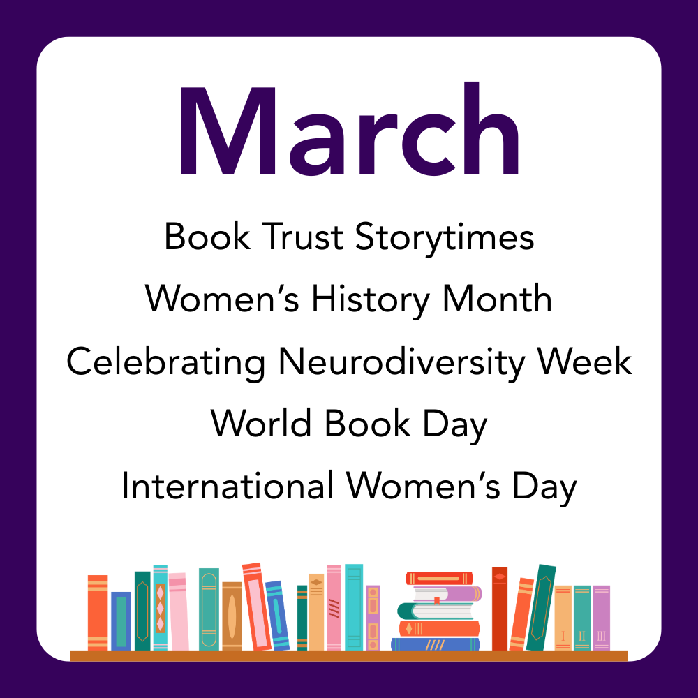 March: Book Trust Storytimes,
Women’s History Month
Celebrating, Neurodiversity Week,
World Book Day,
International Women’s Day.
