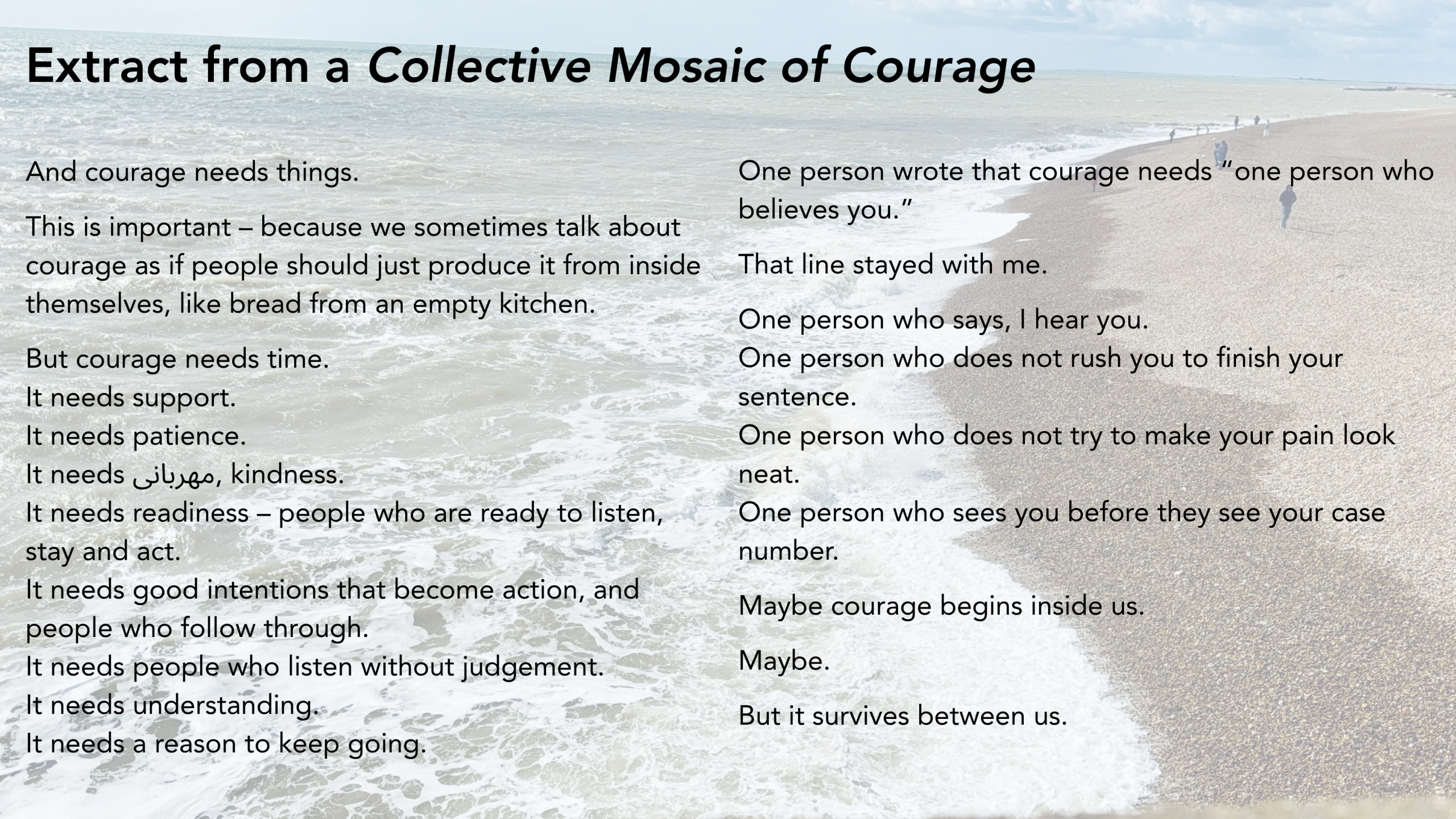 Extract from a Collective Mosaic of Courage. And courage needs things. This is important – because we sometimes talk about courage as if people should just produce it from inside themselves, like bread from an empty kitchen. But courage needs time. It needs support. It needs patience. It needs مهربانی, kindness. It needs readiness – people who are ready to listen, stay and act. It needs good intentions that become action, and people who follow through. It needs people who listen without judgement. It needs understanding. It needs a reason to keep going. One person wrote that courage needs “one person who believes you.” That line stayed with me. One person who says, I hear you. One person who does not rush you to finish your sentence. One person who does not try to make your pain look neat. One person who sees you before they see your case number. Maybe courage begins inside us. Maybe. But it survives between us.